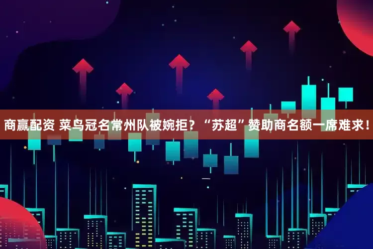 商赢配资 菜鸟冠名常州队被婉拒？“苏超”赞助商名额一席难求！