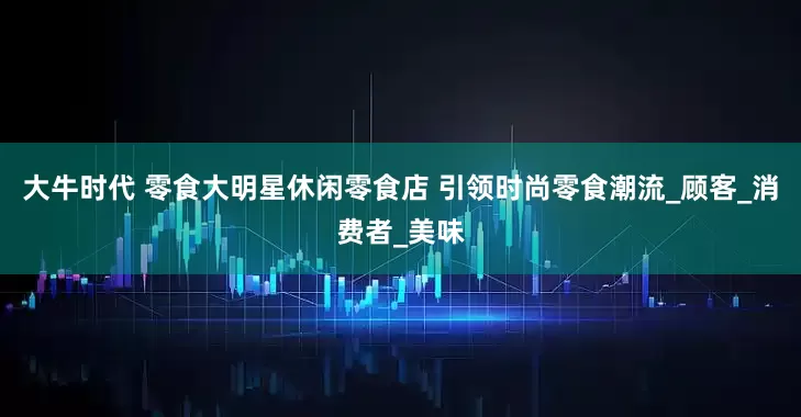大牛时代 零食大明星休闲零食店 引领时尚零食潮流_顾客_消费者_美味