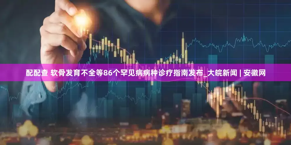 配配查 软骨发育不全等86个罕见病病种诊疗指南发布_大皖新闻 | 安徽网