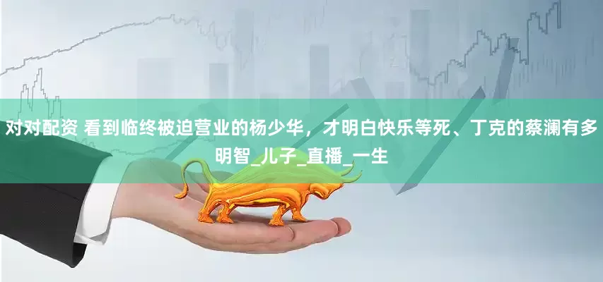 对对配资 看到临终被迫营业的杨少华，才明白快乐等死、丁克的蔡澜有多明智_儿子_直播_一生