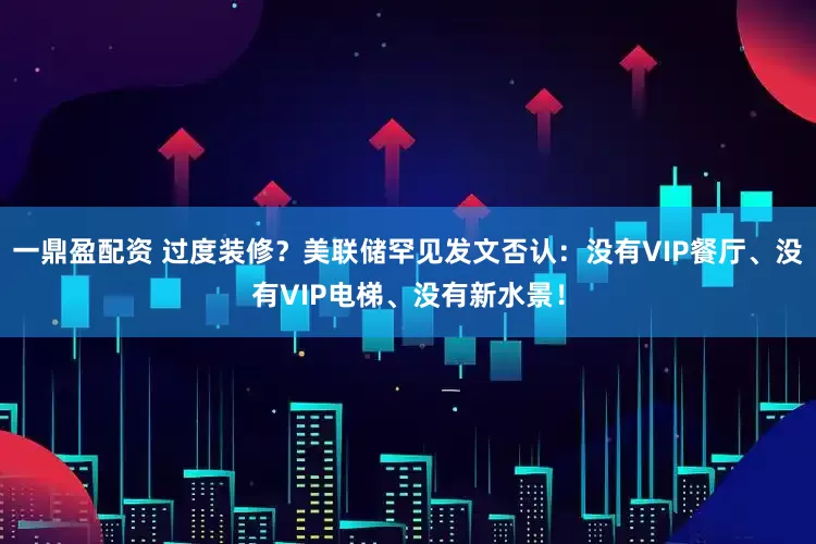 一鼎盈配资 过度装修？美联储罕见发文否认：没有VIP餐厅、没有VIP电梯、没有新水景！