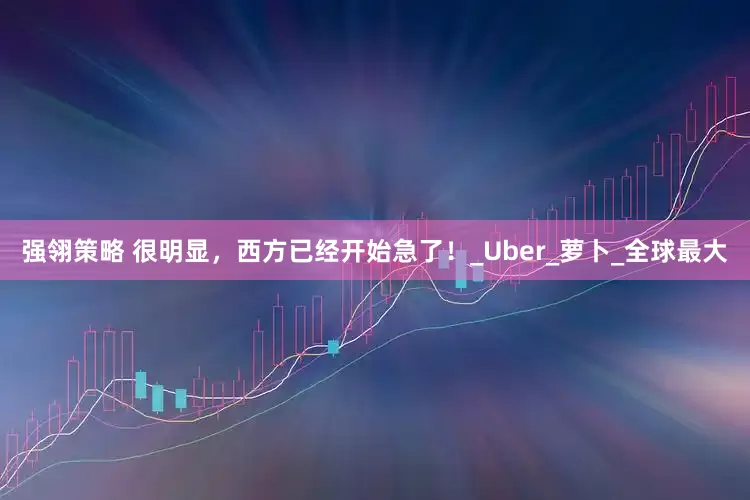 强翎策略 很明显，西方已经开始急了！_Uber_萝卜_全球最大