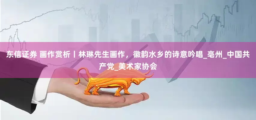 东信证券 画作赏析丨林琳先生画作，徽韵水乡的诗意吟唱_亳州_中国共产党_美术家协会