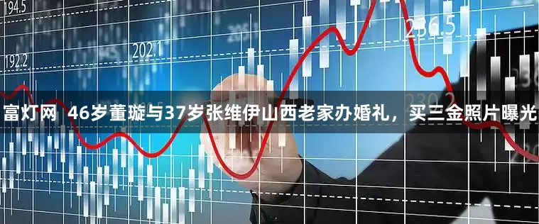 富灯网  46岁董璇与37岁张维伊山西老家办婚礼，买三金照片曝光