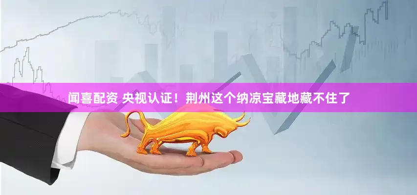 闻喜配资 央视认证！荆州这个纳凉宝藏地藏不住了