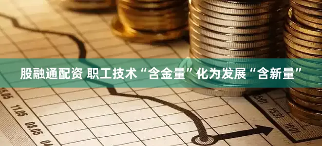 股融通配资 职工技术“含金量”化为发展“含新量”