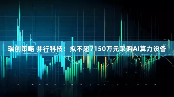 瑞创策略 并行科技：拟不超7150万元采购AI算力设备