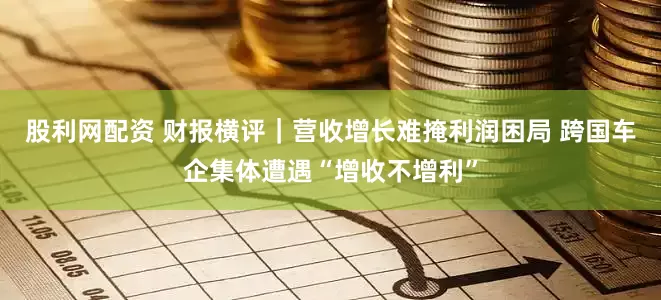 股利网配资 财报横评｜营收增长难掩利润困局 跨国车企集体遭遇“增收不增利”