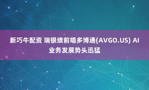 新巧牛配资 瑞银绩前唱多博通(AVGO.US) AI业务发展势头迅猛
