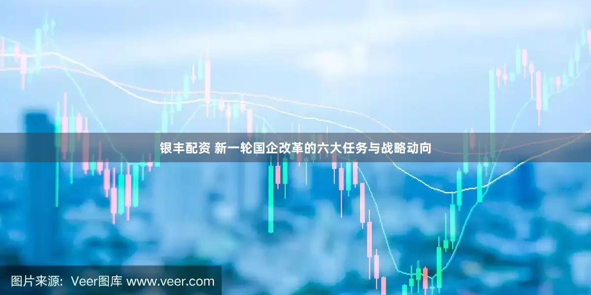 银丰配资 新一轮国企改革的六大任务与战略动向