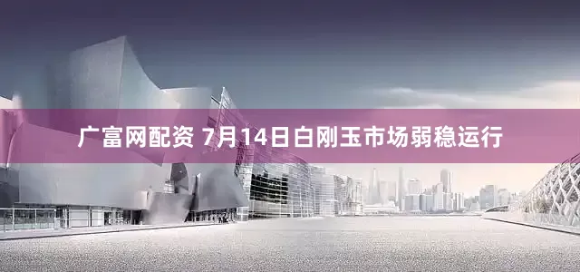 广富网配资 7月14日白刚玉市场弱稳运行