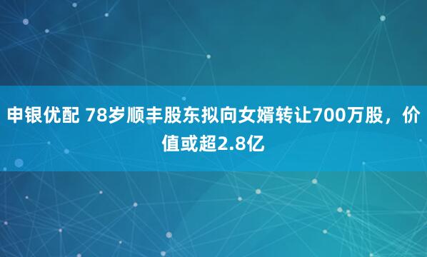 申银优配 78岁顺丰股东拟向女婿转让700万股，价值或超2.8亿
