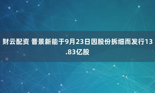 财云配资 晋景新能于9月23日因股份拆细而发行13.83亿股