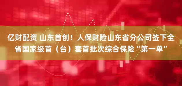 亿财配资 山东首创！人保财险山东省分公司签下全省国家级首（台）套首批次综合保险“第一单”