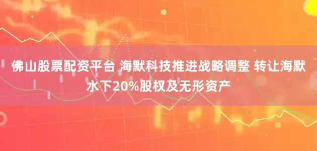 佛山股票配资平台 海默科技推进战略调整 转让海默水下20%股权及无形资产