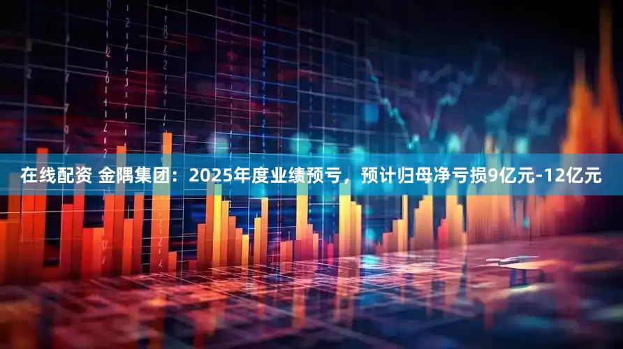 在线配资 金隅集团：2025年度业绩预亏，预计归母净亏损9亿元-12亿元
